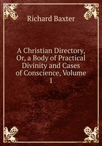 A Christian Directory or,a body of practical Divinity and Cases of Conscience.. Volume 1