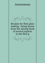 Recipes for flint glass making : being leaves from the mixing book of several experts in the flint g