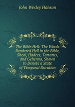 The Bible Hell: The Words Rendered Hell in the Bible, Sheol, Hadees, Tartarus, and Gehenna, Shown to Denote a State of Temporal Duration