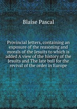 Provincial letters, containing an exposure of the reasoning and morals of the Jesuits to which is added A view of the history of the Jesuits and The late bull for the revival of the order in Europe