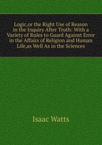 Logic,or the Right Use of Reason in the Inquiry After Truth: With a Variety of Rules to Guard Against Error in the Affairs of Religion and Human Life,as Well As in the Sciences