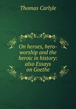 On heroes, hero-worship and the heroic in history: also Essays on Goethe