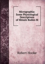 Micrographia: Some Physiological Descriptions of Minute Bodies M