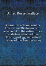 A narrative of travels on the Amazon and Rio Negro: with an account of the native tribes, and observations of the climate, geology, and natural history of the Amazon Valley