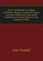Heat Considered As a Mode of Motion: Being a Course of Twelve Lectures Delivered at the Royal Institution of Great Britain in the Season of 1862
