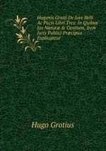 Hugonis Grotii De Jure Belli Ac Pacis Libri Tres: In Quibus Jus Natur & Gentium, Item Juris Publici Prcipua Explicantur