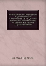 Consultationum Canonicarum In Quo Praecipuae Controversiae De Iis, Quae Ad Sanctorum Canonizationem, Ac Sacros Ritus, Volume 11 (Italian Edition)