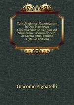 Consultationum Canonicarum In Quo Praecipuae Controversiae De Iis, Quae Ad Sanctorum Canonizationem, Ac Sacros Ritus, Volume 3 (Italian Edition)