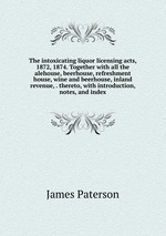 The intoxicating liquor licensing acts, 1872, 1874. Together with all the alehouse, beerhouse, refreshment house, wine and beerhouse, inland revenue, . thereto, with introduction, notes, and index