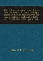 The civil service in the United States, from the reports of 1884. A catalogue of all non-elective positions with the compensation of each, and full . the act of 1883; also, a description of th