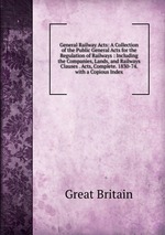 General Railway Acts: A Collection of the Public General Acts for the Regulation of Railways : Including the Companies, Lands, and Railways Clauses . Acts, Complete. 1830-74. with a Copious Index