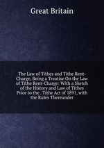 The Law of Tithes and Tithe Rent-Charge, Being a Treatise On the Law of Tithe Rent-Charge: With a Sketch of the History and Law of Tithes Prior to the . Tithe Act of 1891, with the Rules Thereunder