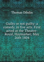 Guilty or not guilty: a comedy, in five acts. First acted at the Theatre-Royal, Haymarket; May 26th 1804