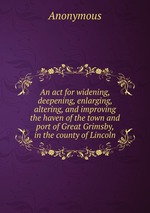 An act for widening, deepening, enlarging, altering, and improving the haven of the town and port of Great Grimsby, in the county of Lincoln