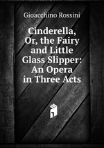 Cinderella, Or, the Fairy and Little Glass Slipper: An Opera in Three Acts