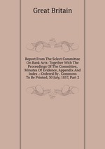 Report From The Select Committee On Bank Acts: Together With The Proceedings Of The Committee, Minutes Of Evidence, Appendix And Index .: Ordered By . Commons To Be Printed, 30 July, 1857, Part 2