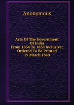 Acts Of The Government Of India From 1834 To 1838 Inclusive: Ordered To Be Printed 19 March 1840