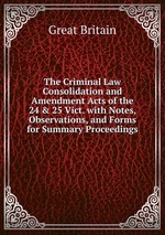 The Criminal Law Consolidation and Amendment Acts of the 24 & 25 Vict. with Notes, Observations, and Forms for Summary Proceedings