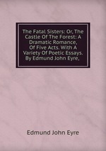 The Fatal Sisters: Or, The Castle Of The Forest: A Dramatic Romance, Of Five Acts. With A Variety Of Poetic Essays. By Edmund John Eyre,