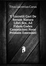 T. Lucretii Cari De Rerum Natura Libri Sex, Ad Fidem Codex Canoniciani Nunc Primum Emendati