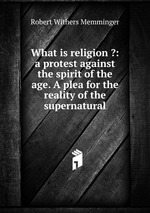 What is religion ?: a protest against the spirit of the age. A plea for the reality of the supernatural