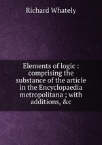 Elements of logic : comprising the substance of the article in the Encyclopaedia metropolitana ; with additions, &c