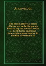 The Byron gallery; a series of historical embellishments, illustrating the poetical works of Lord Byron. Engraved from original paintings by Sir Thomas Lawrence et al
