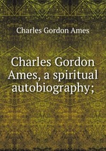 Charles Gordon Ames, a spiritual autobiography;