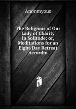 The Religious of Our Lady of Charity in Solitude: or, Meditations for an Eight-Day Retreat Accordin