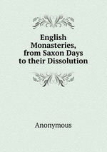 English Monasteries, from Saxon Days to their Dissolution