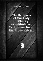 The Religious of Our Lady of Charity in Solitude: or, Meditations for an Eight-Day Retreat