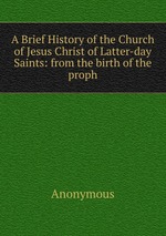A Brief History of the Church of Jesus Christ of Latter-day Saints: from the birth of the proph