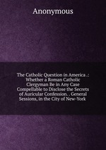 The Catholic Question in America .: Whether a Roman Catholic Clergyman Be in Any Case Compellable to Disclose the Secrets of Auricular Confession. . General Sessions, in the City of New-York