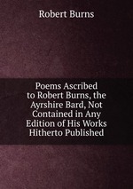 Poems Ascribed to Robert Burns, the Ayrshire Bard, Not Contained in Any Edition of His Works Hitherto Published