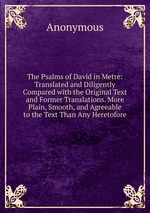 The Psalms of David in Metre: Translated and Diligently Compared with the Original Text and Former Translations. More Plain, Smooth, and Agreeable to the Text Than Any Heretofore