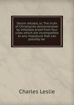 Deism refuted, or, The truth of Christianity demonstrated: by infallible proof from four rules which are incompatible to any imposture that can possibly be