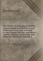 The Works of Benjamin Franklin: Containing Several Political and Historical Tracts Not Included in Any Former Edition, and Many Letters, Official and Private, Not Hitherto Published, Volume 9