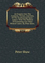 An Enquiry Into The Contents, Virtues, And Uses, Of The Scarborough Spaw-waters: With The Method Of Examining Any Other Mineral-water. By Peter Shaw,