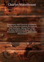 Elementary And Practical Arithmetic: On The Inductive System, By Analysis And Synthesis . Being Also, A Key To Any Arithmetical Work, On The Principles Of Association And Visible Illustration