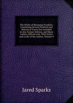 The Works of Benjamin Franklin: Containing Several Political and Historical Tracts Not Included in Any Former Edition, and Many Letters Official and . With Notes and a Life of the Author, Volume 9