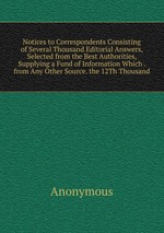 Notices to Correspondents Consisting of Several Thousand Editorial Answers, Selected from the Best Authorities, Supplying a Fund of Information Which . from Any Other Source. the 12Th Thousand