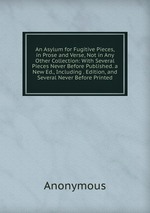 An Asylum for Fugitive Pieces, in Prose and Verse, Not in Any Other Collection: With Several Pieces Never Before Published. a New Ed., Including . Edition, and Several Never Before Printed