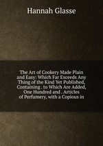 The Art of Cookery Made Plain and Easy: Which Far Exceeds Any Thing of the Kind Yet Published, Containing . to Which Are Added, One Hundred and . Articles of Perfumery, with a Copious in