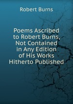 Poems Ascribed to Robert Burns, Not Contained in Any Edition of His Works Hitherto Published