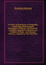 A Course of Questions in Geography, Combining Mathematical, Descriptive, Political, and Physical: Carefully Compiled to Embrace an Outline of Study . and General Reviews. Adapted to Any Text-Boo