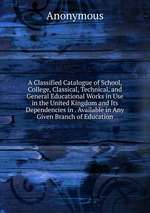 A Classified Catalogue of School, College, Classical, Technical, and General Educational Works in Use in the United Kingdom and Its Dependencies in . Available in Any Given Branch of Education