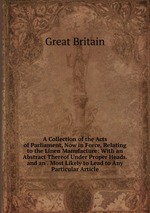 A Collection of the Acts of Parliament, Now in Force, Relating to the Linen Manufacture: With an Abstract Thereof Under Proper Heads. and an . Most Likely to Lead to Any Particular Article