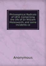 Philosophical Radicals of 1832. Comprising the life of Sir William Molesworth, and some incidents co