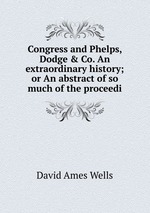 Congress and Phelps, Dodge & Co. An extraordinary history; or An abstract of so much of the proceedi