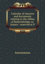 Calendar of charters and documents relating to the Abbey of Robertsbridge co: Sussex : reserved at P